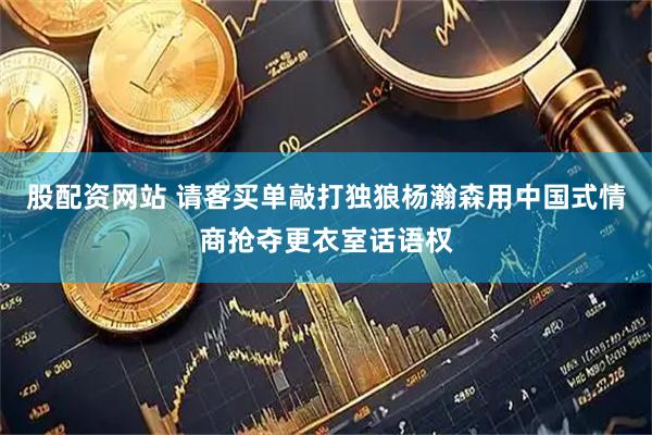 股配资网站 请客买单敲打独狼杨瀚森用中国式情商抢夺更衣室话语权