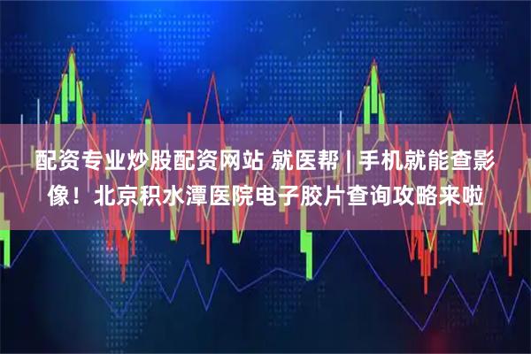配资专业炒股配资网站 就医帮 | 手机就能查影像！北京积水潭医院电子胶片查询攻略来啦