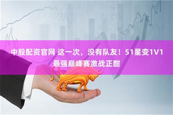 中股配资官网 这一次，没有队友！51星变1V1最强巅峰赛激战正酣