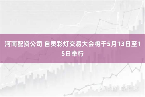 河南配资公司 自贡彩灯交易大会将于5月13日至15日举行