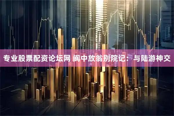 专业股票配资论坛网 阆中放翁别院记：与陆游神交