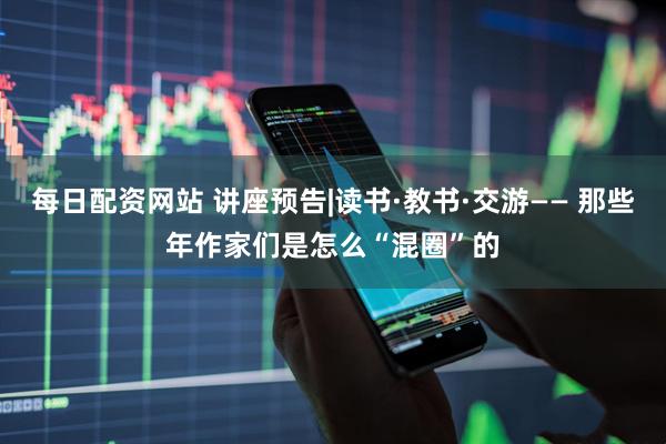 每日配资网站 讲座预告|读书·教书·交游—— 那些年作家们是怎么“混圈”的