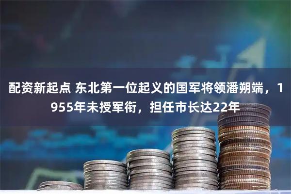 配资新起点 东北第一位起义的国军将领潘朔端，1955年未授军衔，担任市长达22年