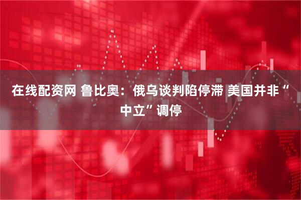 在线配资网 鲁比奥：俄乌谈判陷停滞 美国并非“中立”调停