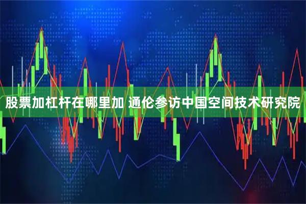 股票加杠杆在哪里加 通伦参访中国空间技术研究院