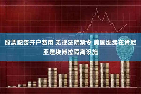 股票配资开户费用 无视法院禁令 美国继续在肯尼亚建埃博拉隔离设施